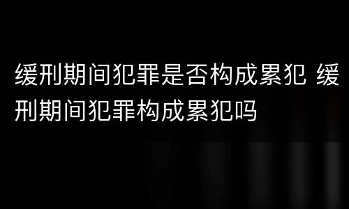 缓刑期间犯罪是否构成累犯 缓刑期间犯罪构成累犯吗
