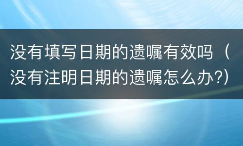 没有填写日期的遗嘱有效吗（没有注明日期的遗嘱怎么办?）