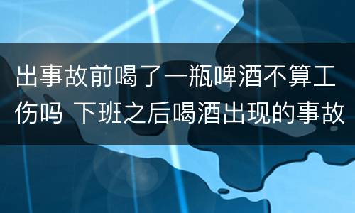 出事故前喝了一瓶啤酒不算工伤吗 下班之后喝酒出现的事故是工伤吗?
