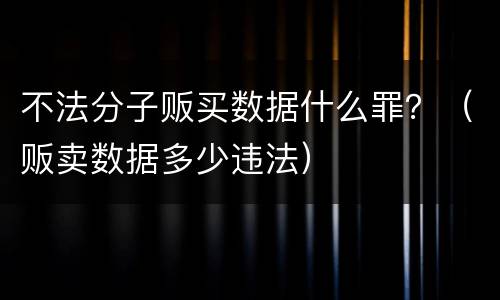 不法分子贩买数据什么罪？（贩卖数据多少违法）