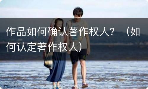 作品如何确认著作权人？（如何认定著作权人）