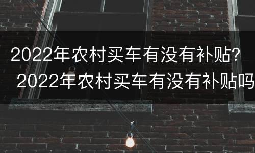 2022年农村买车有没有补贴？ 2022年农村买车有没有补贴吗