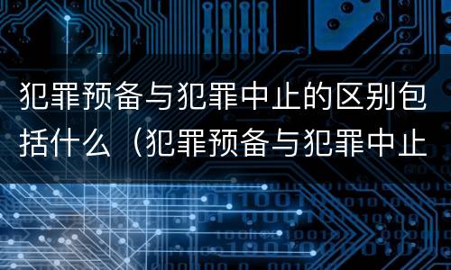 犯罪预备与犯罪中止的区别包括什么（犯罪预备与犯罪中止的区别包括什么意思）