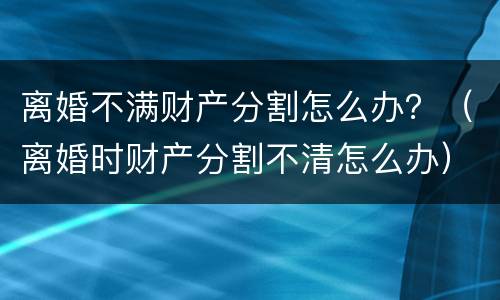 离婚不满财产分割怎么办？（离婚时财产分割不清怎么办）