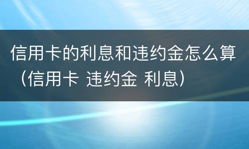 信用卡的利息和违约金怎么算（信用卡 违约金 利息）