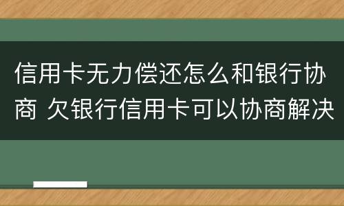 信用卡无力偿还怎么和银行协商 欠银行信用卡可以协商解决吗