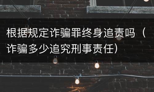 根据规定诈骗罪终身追责吗（诈骗多少追究刑事责任）