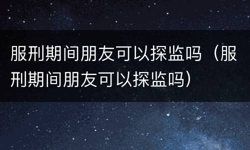 服刑期间朋友可以探监吗（服刑期间朋友可以探监吗）