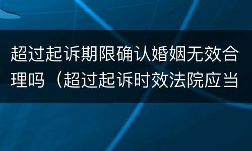 超过起诉期限确认婚姻无效合理吗（超过起诉时效法院应当如何处理）