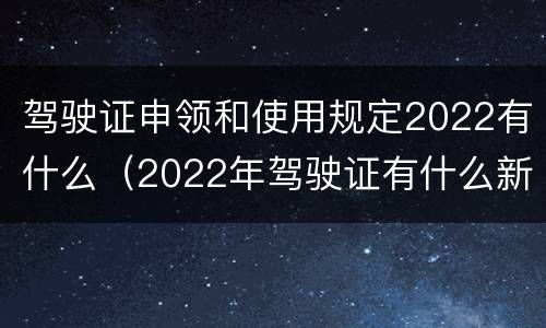 驾驶证申领和使用规定2022有什么（2022年驾驶证有什么新规定）