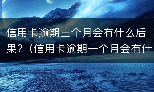 信用卡逾期三个月会有什么后果?（信用卡逾期一个月会有什么后果）