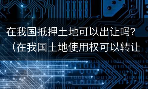 在我国抵押土地可以出让吗？（在我国土地使用权可以转让和抵押吗）