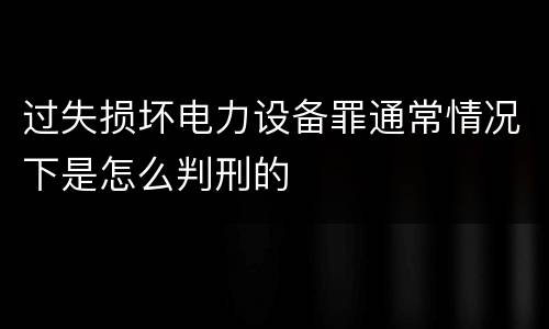 过失损坏电力设备罪通常情况下是怎么判刑的