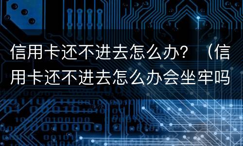 信用卡还不进去怎么办？（信用卡还不进去怎么办会坐牢吗）