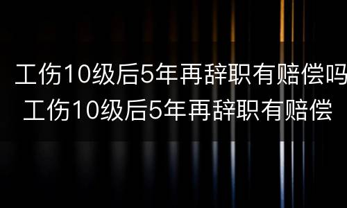工伤10级后5年再辞职有赔偿吗 工伤10级后5年再辞职有赔偿吗