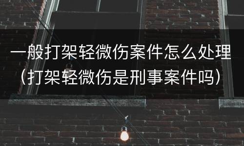 一般打架轻微伤案件怎么处理（打架轻微伤是刑事案件吗）