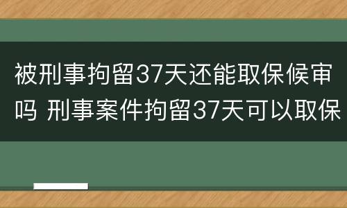被刑事拘留37天还能取保候审吗 刑事案件拘留37天可以取保候审吗