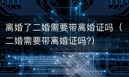 离婚了二婚需要带离婚证吗（二婚需要带离婚证吗?）