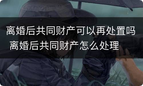离婚后共同财产可以再处置吗 离婚后共同财产怎么处理