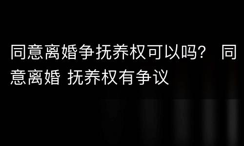 同意离婚争抚养权可以吗？ 同意离婚 抚养权有争议