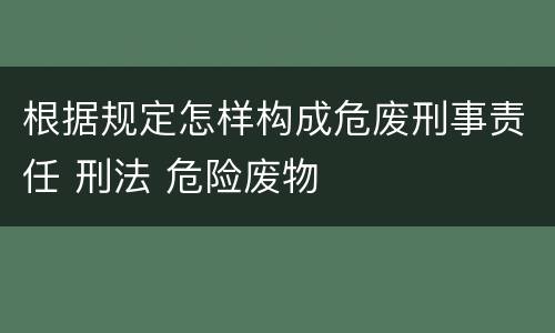 根据规定怎样构成危废刑事责任 刑法 危险废物