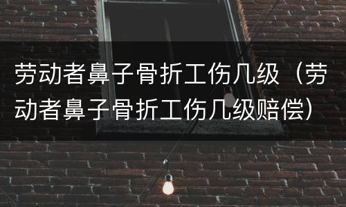 劳动者鼻子骨折工伤几级（劳动者鼻子骨折工伤几级赔偿）
