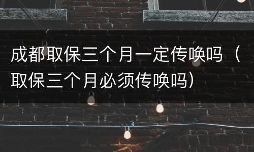 成都取保三个月一定传唤吗（取保三个月必须传唤吗）
