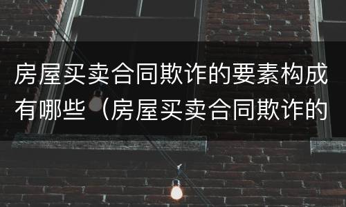 房屋买卖合同欺诈的要素构成有哪些（房屋买卖合同欺诈的构成要件）