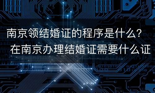 南京领结婚证的程序是什么？ 在南京办理结婚证需要什么证件