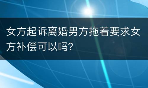 女方起诉离婚男方拖着要求女方补偿可以吗？