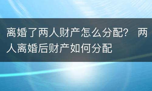 离婚了两人财产怎么分配？ 两人离婚后财产如何分配