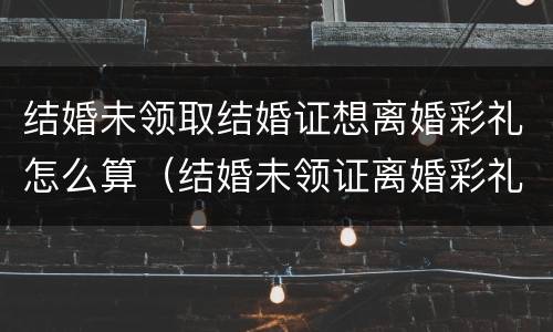结婚未领取结婚证想离婚彩礼怎么算（结婚未领证离婚彩礼钱怎么办）