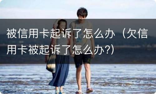 被信用卡起诉了怎么办（欠信用卡被起诉了怎么办?）