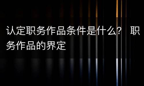 认定职务作品条件是什么？ 职务作品的界定