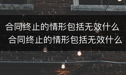 合同终止的情形包括无效什么 合同终止的情形包括无效什么行为