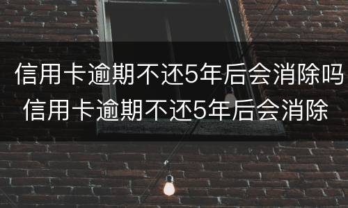 信用卡逾期不还5年后会消除吗 信用卡逾期不还5年后会消除吗怎么办