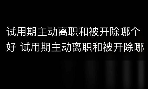 试用期主动离职和被开除哪个好 试用期主动离职和被开除哪个好些