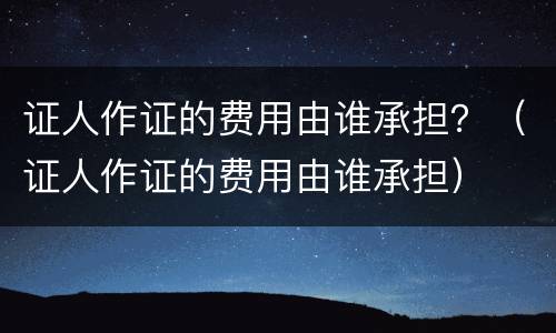 证人作证的费用由谁承担？（证人作证的费用由谁承担）