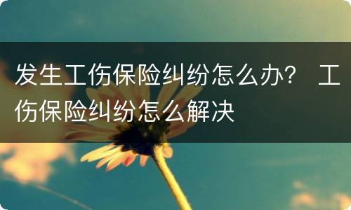 发生工伤保险纠纷怎么办？ 工伤保险纠纷怎么解决