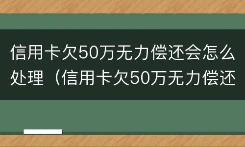 信用卡欠50万无力偿还会怎么处理（信用卡欠50万无力偿还会怎么处理好）