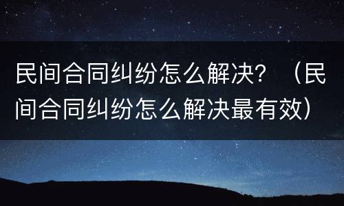 民间合同纠纷怎么解决？（民间合同纠纷怎么解决最有效）