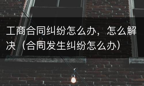 工商合同纠纷怎么办，怎么解决（合同发生纠纷怎么办）