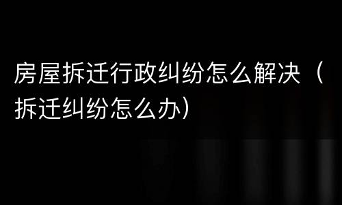房屋拆迁行政纠纷怎么解决（拆迁纠纷怎么办）