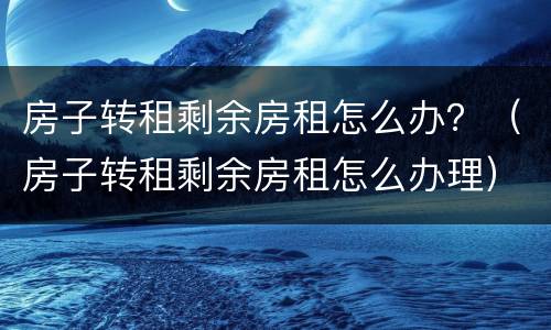 房子转租剩余房租怎么办？（房子转租剩余房租怎么办理）