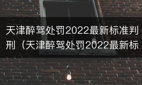 天津醉驾处罚2022最新标准判刑（天津醉驾处罚2022最新标准判刑案例）