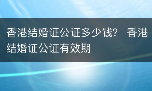 香港结婚证公证多少钱？ 香港结婚证公证有效期