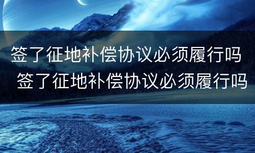 签了征地补偿协议必须履行吗 签了征地补偿协议必须履行吗