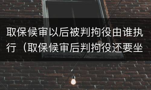 取保候审以后被判拘役由谁执行（取保候审后判拘役还要坐牢吗）