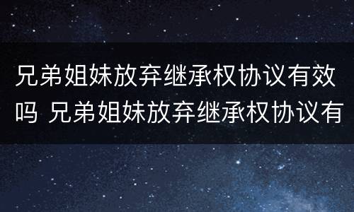 兄弟姐妹放弃继承权协议有效吗 兄弟姐妹放弃继承权协议有效吗法律