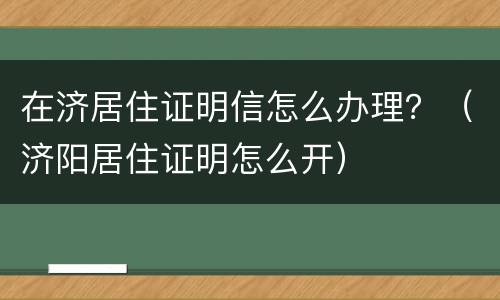 在济居住证明信怎么办理？（济阳居住证明怎么开）